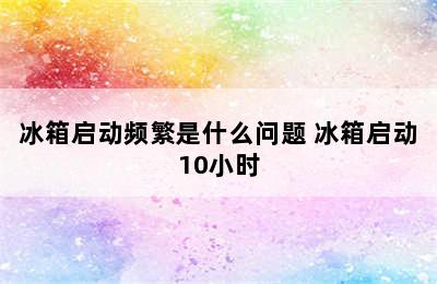 冰箱启动频繁是什么问题 冰箱启动10小时